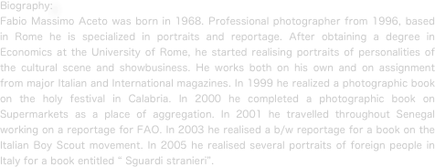 Biography:
Fabio Massimo Aceto was born in 1968. Professional photographer from 1996, based in Rome he is specialized in portraits and reportage. After obtaining a degree in Economics at the University of Rome, he started realising portraits of personalities of the cultural scene and showbusiness. He works both on his own and on assignment from major Italian and International magazines. In 1999 he realized a photographic book on the holy festival in Calabria. In 2000 he completed a photographic book on Supermarkets as a place of aggregation. In 2001 he travelled throughout Senegal working on a reportage for FAO. In 2003 he realised a b/w reportage for a book on the Italian Boy Scout movement. In 2005 he realised several portraits of foreign people in Italy for a book entitled “ Sguardi stranieri”.


